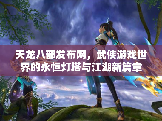天龙八部发布网，武侠游戏世界的永恒灯塔与江湖新篇章