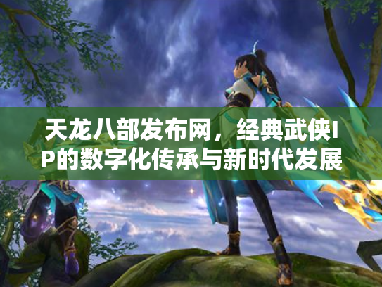 天龙八部发布网，经典武侠IP的数字化传承与新时代发展