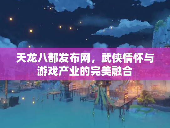 天龙八部发布网，武侠情怀与游戏产业的完美融合
