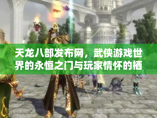 天龙八部发布网，武侠游戏世界的永恒之门与玩家情怀的栖息地