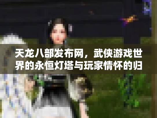天龙八部发布网，武侠游戏世界的永恒灯塔与玩家情怀的归宿