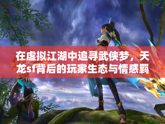 在虚拟江湖中追寻武侠梦，天龙sf背后的玩家生态与情感羁绊