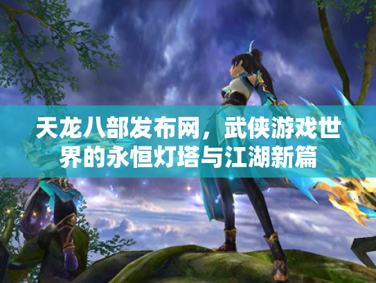天龙八部发布网，武侠游戏世界的永恒灯塔与江湖新篇
