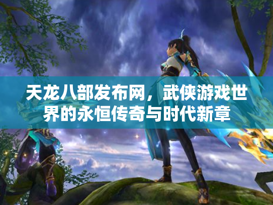 天龙八部发布网，武侠游戏世界的永恒传奇与时代新章