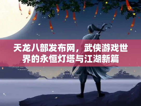 天龙八部发布网，武侠游戏世界的永恒灯塔与江湖新篇