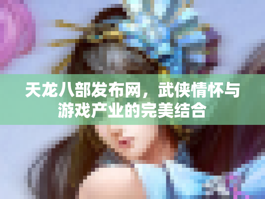 天龙八部发布网，武侠情怀与游戏产业的完美结合