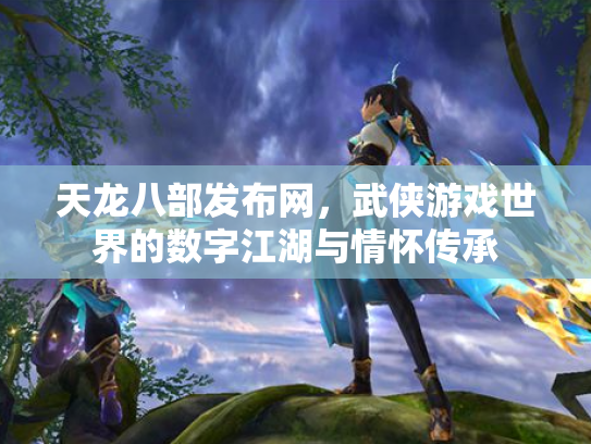 天龙八部发布网，武侠游戏世界的数字江湖与情怀传承