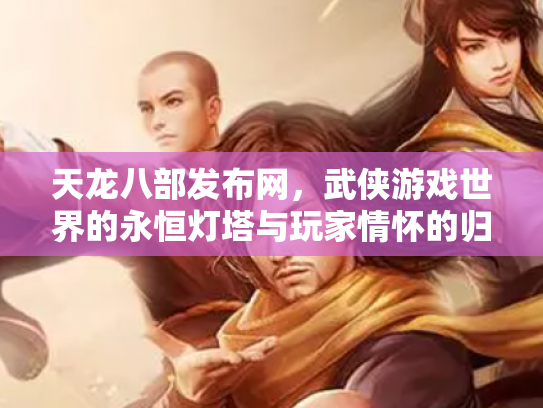 天龙八部发布网，武侠游戏世界的永恒灯塔与玩家情怀的归宿