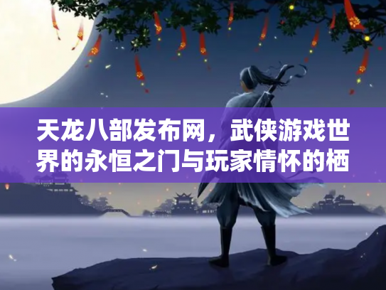 天龙八部发布网，武侠游戏世界的永恒之门与玩家情怀的栖息地