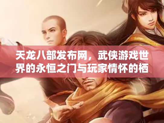 天龙八部发布网，武侠游戏世界的永恒之门与玩家情怀的栖息地