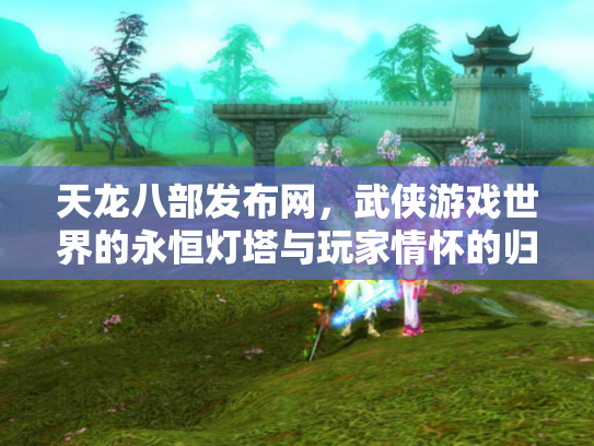 天龙八部发布网，武侠游戏世界的永恒灯塔与玩家情怀的归宿