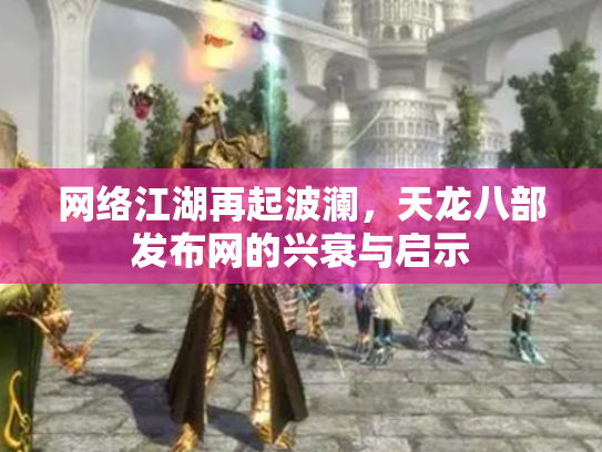 网络江湖再起波澜，天龙八部发布网的兴衰与启示