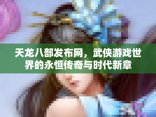 天龙八部发布网，武侠游戏世界的永恒传奇与时代新章