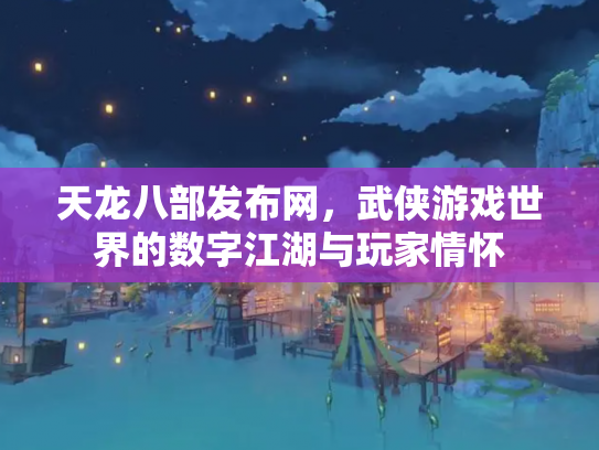 天龙八部发布网，武侠游戏世界的数字江湖与玩家情怀