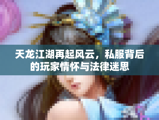 天龙江湖再起风云，私服背后的玩家情怀与法律迷思