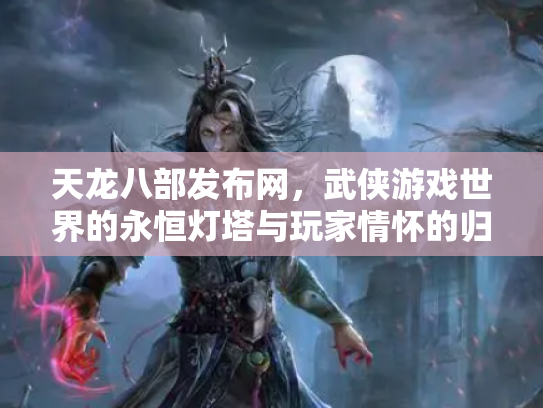 天龙八部发布网，武侠游戏世界的永恒灯塔与玩家情怀的归宿