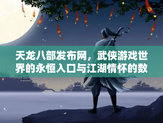 天龙八部发布网，武侠游戏世界的永恒入口与江湖情怀的数字化传承