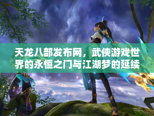 天龙八部发布网，武侠游戏世界的永恒之门与江湖梦的延续