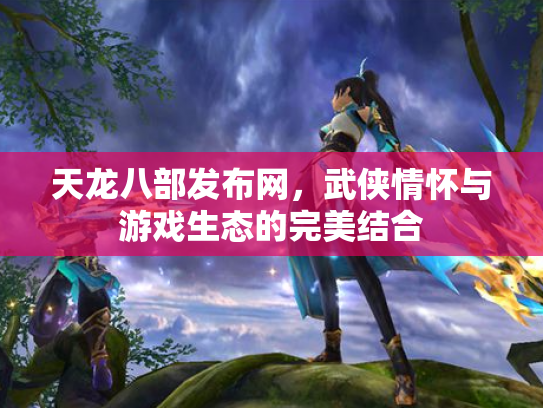 天龙八部发布网，武侠情怀与游戏生态的完美结合