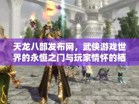 天龙八部发布网，武侠游戏世界的永恒之门与玩家情怀的栖息地