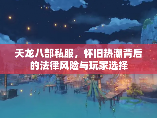 天龙八部私服，怀旧热潮背后的法律风险与玩家选择