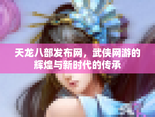 天龙八部发布网，武侠网游的辉煌与新时代的传承