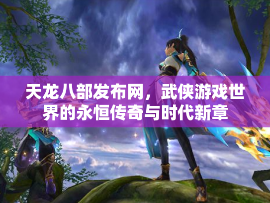 天龙八部发布网，武侠游戏世界的永恒传奇与时代新章