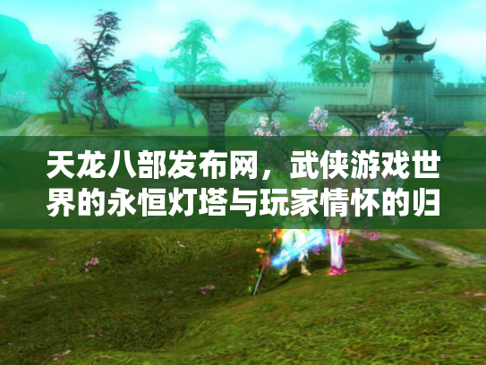 天龙八部发布网，武侠游戏世界的永恒灯塔与玩家情怀的归宿