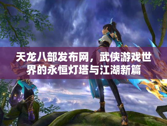 天龙八部发布网，武侠游戏世界的永恒灯塔与江湖新篇