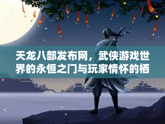 天龙八部发布网，武侠游戏世界的永恒之门与玩家情怀的栖息地