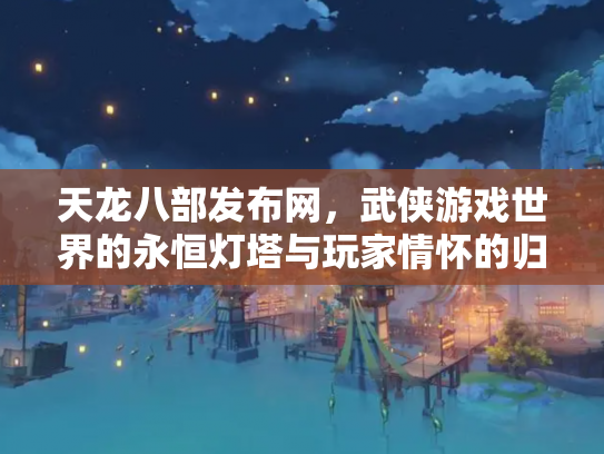 天龙八部发布网，武侠游戏世界的永恒灯塔与玩家情怀的归宿