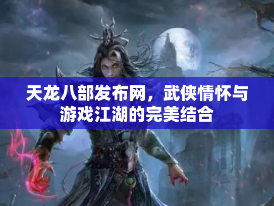 天龙八部发布网，武侠情怀与游戏江湖的完美结合