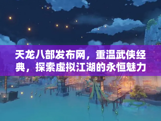 天龙八部发布网，重温武侠经典，探索虚拟江湖的永恒魅力