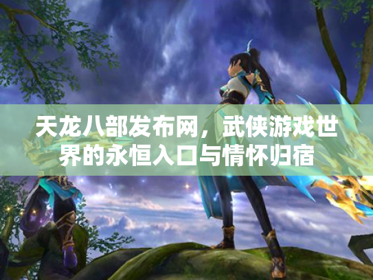 天龙八部发布网，武侠游戏世界的永恒入口与情怀归宿