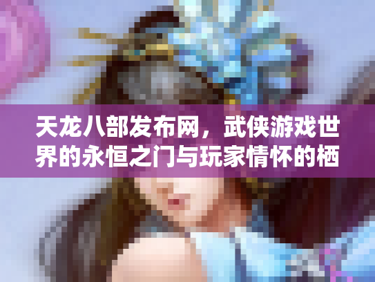 天龙八部发布网，武侠游戏世界的永恒之门与玩家情怀的栖息地