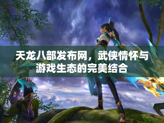 天龙八部发布网，武侠情怀与游戏生态的完美结合