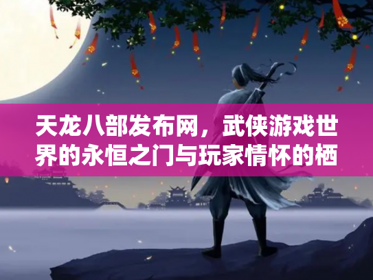 天龙八部发布网，武侠游戏世界的永恒之门与玩家情怀的栖息地