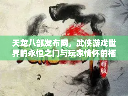 天龙八部发布网，武侠游戏世界的永恒之门与玩家情怀的栖息地