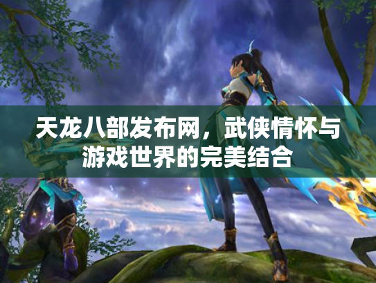 天龙八部发布网，武侠情怀与游戏世界的完美结合