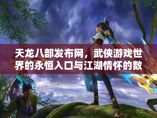 天龙八部发布网，武侠游戏世界的永恒入口与江湖情怀的数字化传承