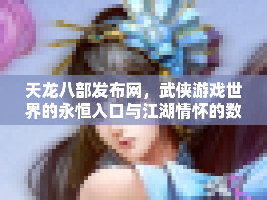 天龙八部发布网，武侠游戏世界的永恒入口与江湖情怀的数字化传承