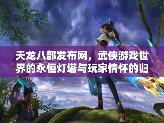 天龙八部发布网，武侠游戏世界的永恒灯塔与玩家情怀的归宿