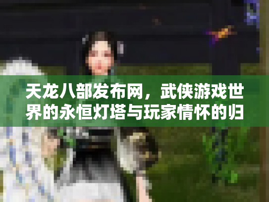 天龙八部发布网，武侠游戏世界的永恒灯塔与玩家情怀的归宿
