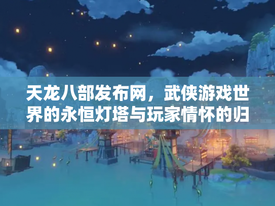 天龙八部发布网，武侠游戏世界的永恒灯塔与玩家情怀的归宿