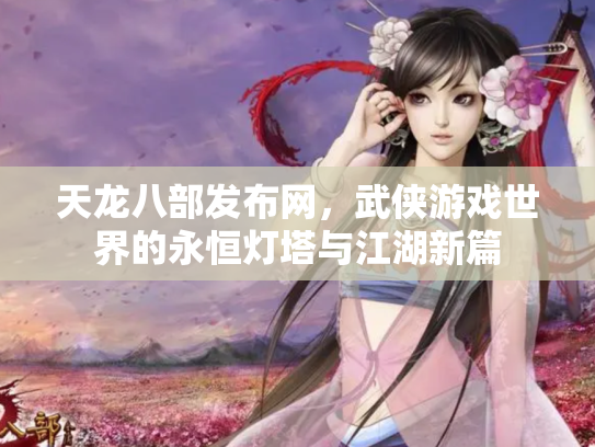 天龙八部发布网，武侠游戏世界的永恒灯塔与江湖新篇