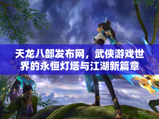 天龙八部发布网，武侠游戏世界的永恒灯塔与江湖新篇章