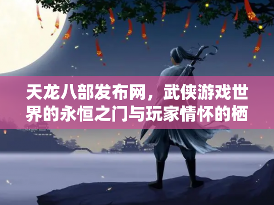 天龙八部发布网，武侠游戏世界的永恒之门与玩家情怀的栖息地