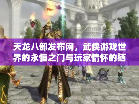天龙八部发布网，武侠游戏世界的永恒之门与玩家情怀的栖息地