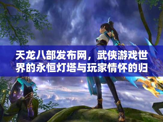 天龙八部发布网，武侠游戏世界的永恒灯塔与玩家情怀的归宿