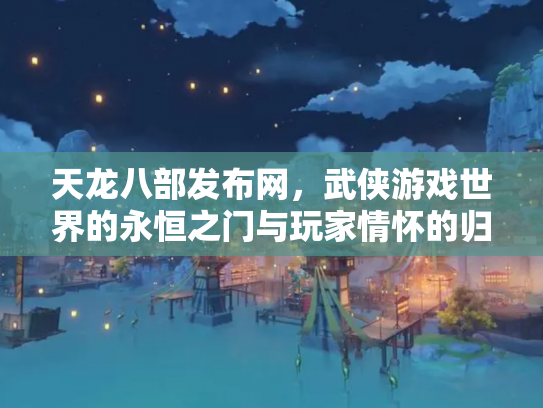 天龙八部发布网，武侠游戏世界的永恒之门与玩家情怀的归宿